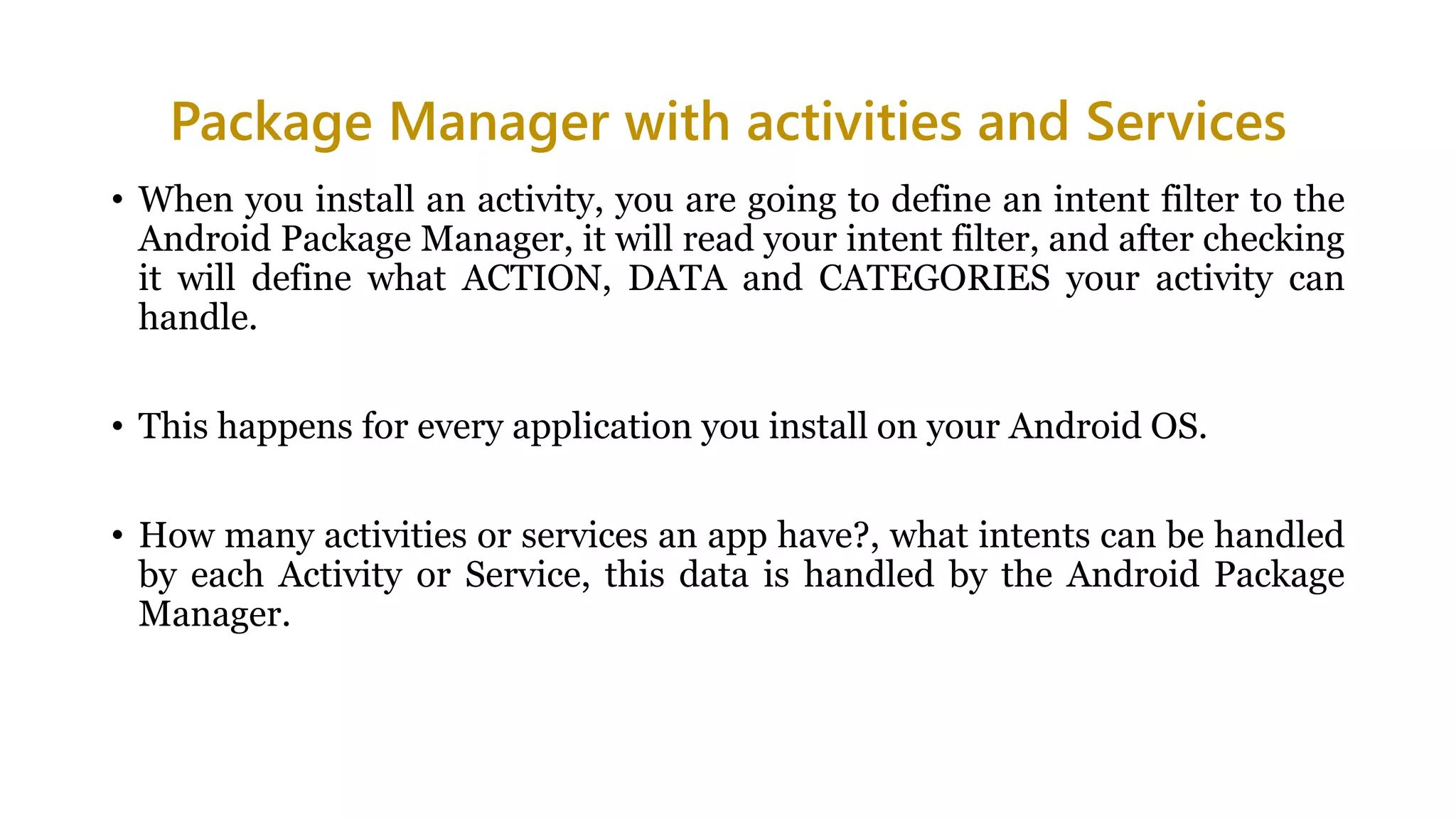 Package Manager with activities and Services
• When you install an activity, you are going to define an intent filter to the
Android Package Manager, it will read your intent filter, and after checking
it will define what ACTION, DATA and CATEGORIES your activity can
handle.
• This happens for every application you install on your Android OS.
• How many activities or services an app have?, what intents can be handled
by each Activity or Service, this data is handled by the Android Package
Manager.
 