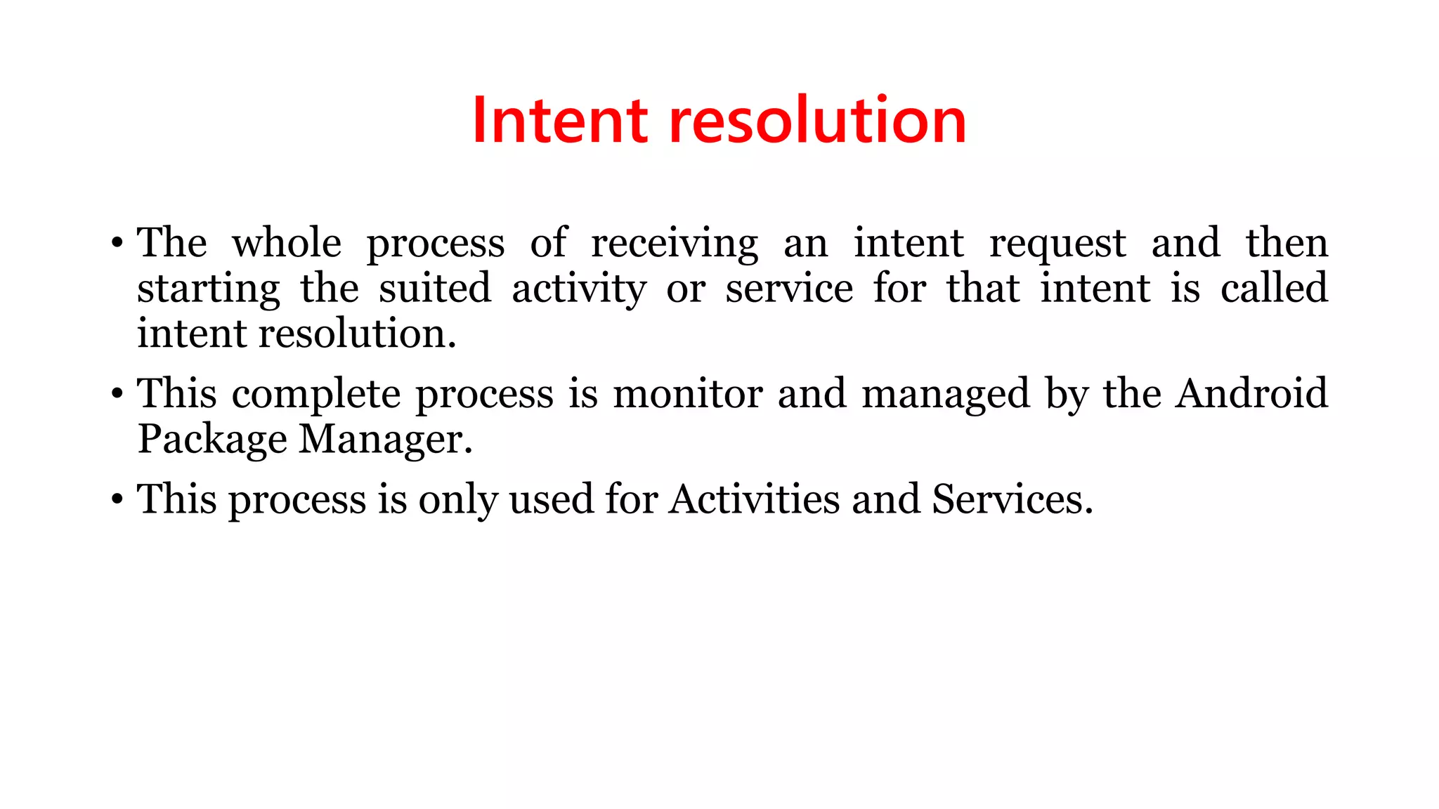 Intent resolution
• The whole process of receiving an intent request and then
starting the suited activity or service for that intent is called
intent resolution.
• This complete process is monitor and managed by the Android
Package Manager.
• This process is only used for Activities and Services.
 