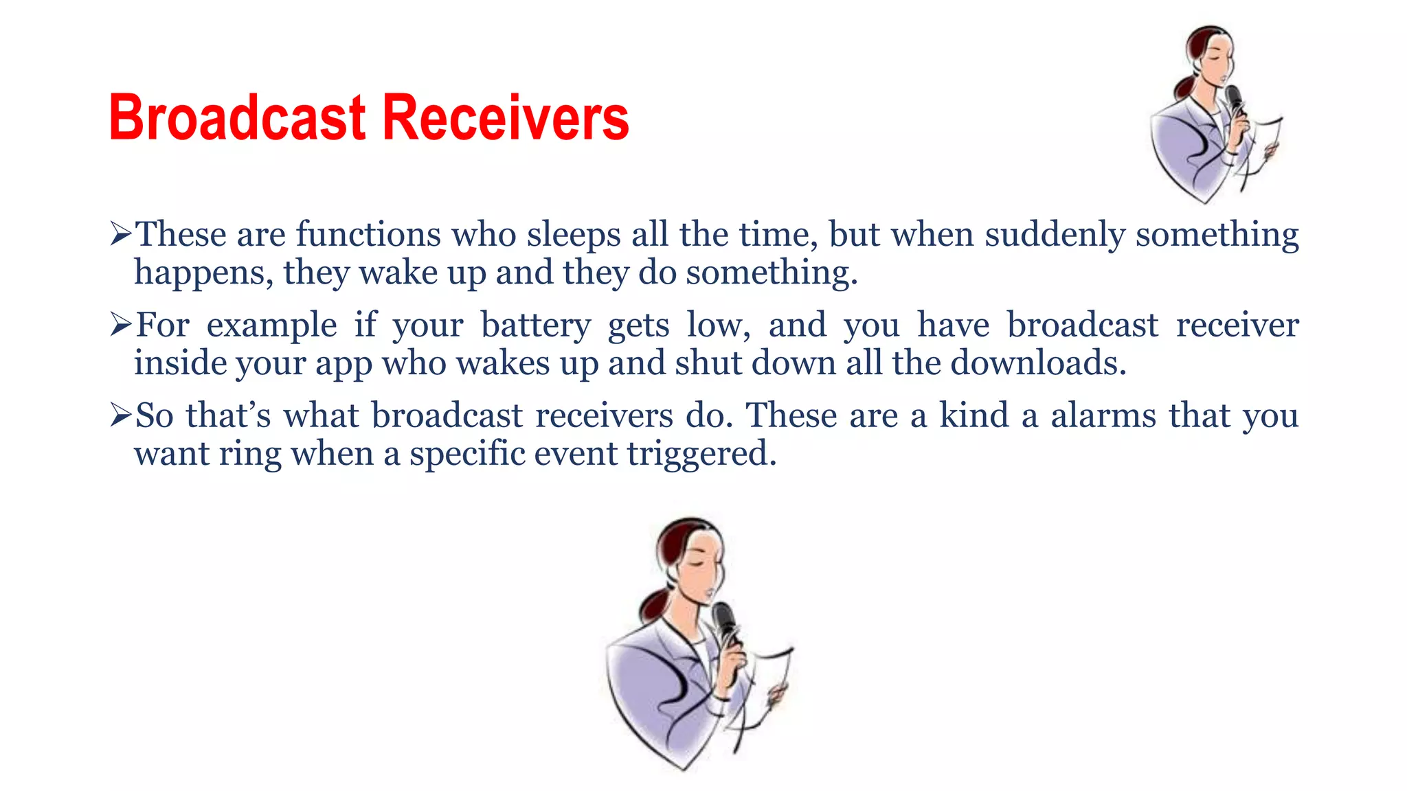 Broadcast Receivers
These are functions who sleeps all the time, but when suddenly something
happens, they wake up and they do something.
For example if your battery gets low, and you have broadcast receiver
inside your app who wakes up and shut down all the downloads.
So that’s what broadcast receivers do. These are a kind a alarms that you
want ring when a specific event triggered.
 
