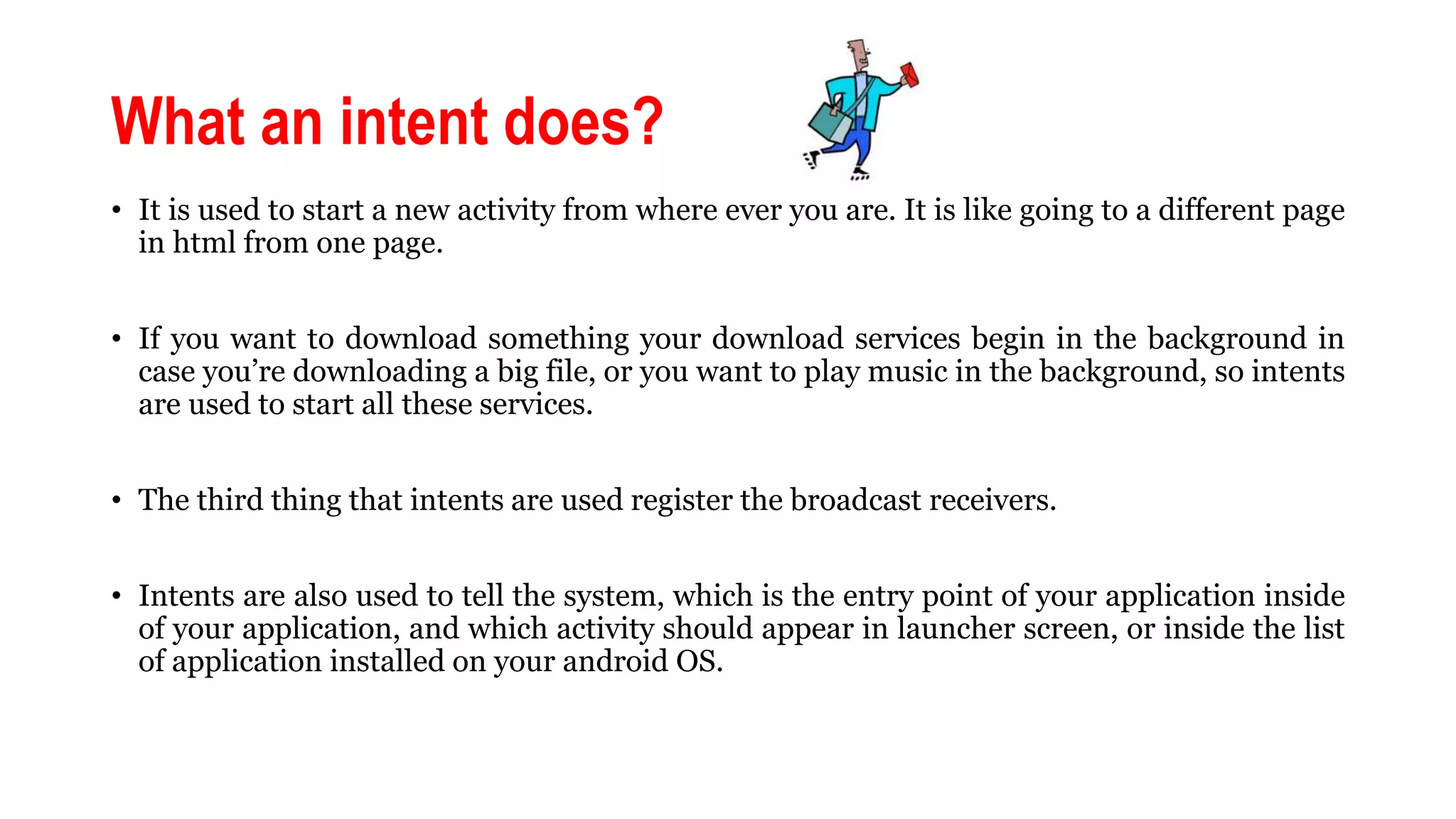 What an intent does?
• It is used to start a new activity from where ever you are. It is like going to a different page
in html from one page.
• If you want to download something your download services begin in the background in
case you’re downloading a big file, or you want to play music in the background, so intents
are used to start all these services.
• The third thing that intents are used register the broadcast receivers.
• Intents are also used to tell the system, which is the entry point of your application inside
of your application, and which activity should appear in launcher screen, or inside the list
of application installed on your android OS.
 