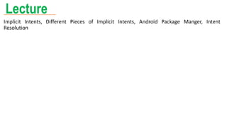 Lecture
Implicit Intents, Different Pieces of Implicit Intents, Android Package Manger, Intent
Resolution
 
