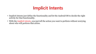 Implicit Intents
• Implicit Intents just define the functionality and let the Android OS to decide the right
activity for that functionality.
• With the implicit intents, you just tell the action you want to perform without worrying
about who will perform that action.
 