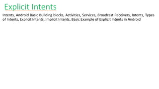 Explicit Intents
Intents, Android Basic Building blocks, Activities, Services, Broadcast Receivers, Intents, Types
of Intents, Explicit Intents, Implicit Intents, Basic Example of Explicit Intents in Android
 