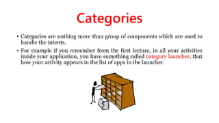 Categories
• Categories are nothing more than group of components which are used to
handle the intents.
• For example if you remember from the first lecture, in all your activities
inside your application, you have something called category launcher, that
how your activity appears in the list of apps in the launcher.
 