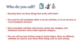 Who do you call?
• Basically there are three things that works with intent.
• You want to call somebody either it can be activities, or it can services or
it can broadcast receivers.
• Now remember activities and services comes one category, and
broadcast receivers come under separate category.
• You can call any one of them using an intent object, there are different
methods are used to start these three things such as start activity.
 