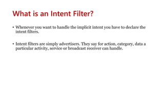 What is an Intent Filter?
• Whenever you want to handle the implicit intent you have to declare the
intent filters.
• Intent filters are simply advertisers. They say for action, category, data a
particular activity, service or broadcast receiver can handle.
 