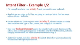 Intent Filter - Example 1/2
• For example you have your activity A, and you want to send an Email.
• So what you are going to do? You are going to create an intent that has some
action, category and data.
• On the other hand you have your email activity B, where it define an intent
filter to define what type of data, action, and category it can handle.
• Now your Package Manager accept the intent which is sent, it compares the
action, data and category requested by the first activity with the action, data and
category define inside the intent filter of the other activity B.
• And if they match, then that activity B is called. That’s how your email activity
will be called through implicit intent.
 