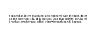 You send an intent that intent gets compared with the intent filter
on the receiving side. If it matches then that activity, service or
broadcast receiver gets called, otherwise nothing will happen.
 
