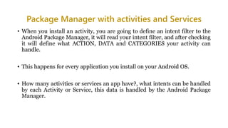 Package Manager with activities and Services
• When you install an activity, you are going to define an intent filter to the
Android Package Manager, it will read your intent filter, and after checking
it will define what ACTION, DATA and CATEGORIES your activity can
handle.
• This happens for every application you install on your Android OS.
• How many activities or services an app have?, what intents can be handled
by each Activity or Service, this data is handled by the Android Package
Manager.
 