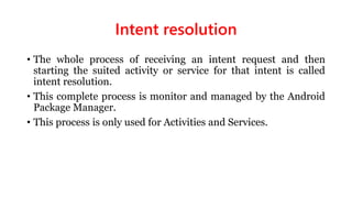 Intent resolution
• The whole process of receiving an intent request and then
starting the suited activity or service for that intent is called
intent resolution.
• This complete process is monitor and managed by the Android
Package Manager.
• This process is only used for Activities and Services.
 