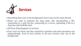 Services
Something that runs in the background, but it runs on the main thread.
These are used to perform the long tasks, like downloading a file,
connecting to a mail service, connecting to a server, uploading a file to a
drop box and stuff like that.
All these thing happens in services.
User can’t see them, but they started by activities and such operations run
independently. Even if your activity is off your services may run in the
background.
 