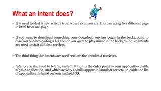 What an intent does?
• It is used to start a new activity from where ever you are. It is like going to a different page
in html from one page.
• If you want to download something your download services begin in the background in
case you’re downloading a big file, or you want to play music in the background, so intents
are used to start all these services.
• The third thing that intents are used register the broadcast receivers.
• Intents are also used to tell the system, which is the entry point of your application inside
of your application, and which activity should appear in launcher screen, or inside the list
of application installed on your android OS.
 