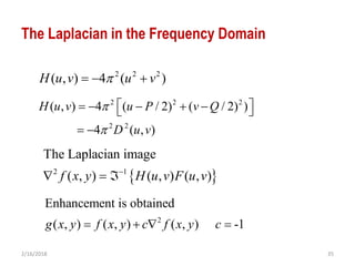 2/16/2018 35
The Laplacian in the Frequency Domain
 2 1
The Laplacian image
( , ) ( , ) ( , )f x y H u v F u v
  
2 2 2
( , ) 4 ( )H u v u v  
2 2 2
2 2
( , ) 4 ( / 2) ( / 2) )
4 ( , )
H u v u P v Q
D u v


      
 
2
Enhancement is obtained
( , ) ( , ) ( , ) -1g x y f x y c f x y c   
 