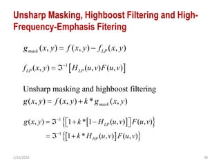 2/16/2018 38
Unsharp Masking, Highboost Filtering and High-
Frequency-Emphasis Fitering
Unsharp masking and highboost filtering
( , ) ( , ) * ( , )maskg x y f x y k g x y 
( , ) ( , ) ( , )mask LPg x y f x y f x y 
 1
( , ) ( , ) ( , )LP LPf x y H u v F u v
 
  
  
1
1
( , ) 1 * 1 ( , ) ( , )
1 * ( , ) ( , )
LP
HP
g x y k H u v F u v
k H u v F u v


     
  
 