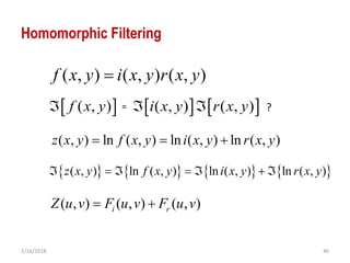 2/16/2018 46
Homomorphic Filtering
     ( , ) ( , ) ( , )f x y i x y r x y   
( , ) ( , ) ( , )f x y i x y r x y
( , ) ln ( , ) ln ( , ) ln ( , )z x y f x y i x y r x y  
= ?
       ( , ) ln ( , ) ln ( , ) ln ( , )z x y f x y i x y r x y      
( , ) ( , ) ( , )i rZ u v F u v F u v 
 