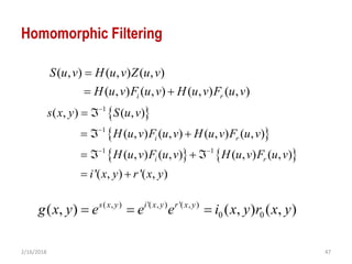 2/16/2018 47
Homomorphic Filtering
 
 
   
1
1
1 1
( , ) ( , )
( , ) ( , ) ( , ) ( , )
( , ) ( , ) ( , ) ( , )
'( , ) '( , )
i r
i r
s x y S u v
H u v F u v H u v F u v
H u v F u v H u v F u v
i x y r x y


 
 
  
   
 
( , ) ( , ) ( , )
( , ) ( , ) ( , ) ( , )i r
S u v H u v Z u v
H u v F u v H u v F u v

 
( , ) '( , ) '( , )
0 0( , ) ( , ) ( , )s x y i x y r x y
g x y e e e i x y r x y  
 