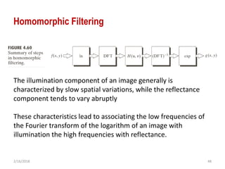 2/16/2018 48
Homomorphic Filtering
The illumination component of an image generally is
characterized by slow spatial variations, while the reflectance
component tends to vary abruptly
These characteristics lead to associating the low frequencies of
the Fourier transform of the logarithm of an image with
illumination the high frequencies with reflectance.
 