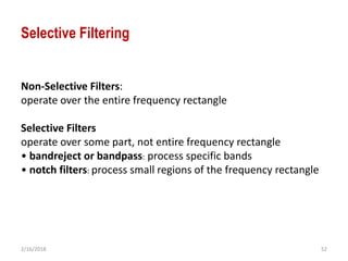 2/16/2018 52
Selective Filtering
Non-Selective Filters:
operate over the entire frequency rectangle
Selective Filters
operate over some part, not entire frequency rectangle
• bandreject or bandpass: process specific bands
• notch filters: process small regions of the frequency rectangle
 