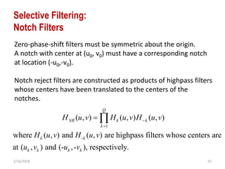 2/16/2018 55
Selective Filtering:
Notch Filters
Zero-phase-shift filters must be symmetric about the origin.
A notch with center at (u0, v0) must have a corresponding notch
at location (-u0,-v0).
Notch reject filters are constructed as products of highpass filters
whose centers have been translated to the centers of the
notches.
1
-
( , ) ( , ) ( , )
where ( , ) and ( , ) are highpass filters whose centers are
at ( , ) and (- ,- ), respectively.
Q
NR k k
k
k k
k k k k
H u v H u v H u v
H u v H u v
u v u v


 
 
