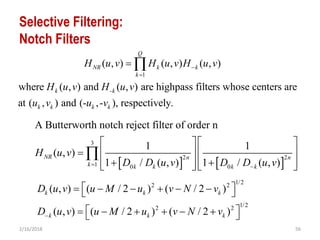 2/16/2018 56
Selective Filtering:
Notch Filters
1
-
( , ) ( , ) ( , )
where ( , ) and ( , ) are highpass filters whose centers are
at ( , ) and (- ,- ), respectively.
Q
NR k k
k
k k
k k k k
H u v H u v H u v
H u v H u v
u v u v


 
1/22 2
1/22 2
( , ) ( / 2 ) ( / 2 )
( , ) ( / 2 ) ( / 2 )
k k k
k k k
D u v u M u v N v
D u v u M u v N v
       
       
   
3
2 2
1 0 0
A Butterworth notch reject filter of order n
1 1
( , )
1 / ( , ) 1 / ( , )
NR n n
k k k k k
H u v
D D u v D D u v 
   
    
       

 