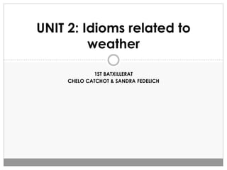 1ST BATXILLERAT
CHELO CATCHOT & SANDRA FEDELICH
UNIT 2: Idioms related to
weather
 