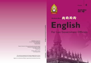 English
Students Book
For Lao Government Officials
Module 4
Research Institute for Educational Sciences/Laos Australia Institute
Setthathirath Road, XiengnheunVillage,
Chanthaboury District,
Vientiane, Laos
Tel & Fax: +856 21 213161
www.moe.gov.la/ries/
ertneCecruoseRsegaugnaLngieroFehtybdepolevedsaweludomsihT
and the Laos Australia Institute for the Ministry of Education and Sports
English for Lao Government Officials is supported by the Australian Government
StudentsBook|MODULE4
 