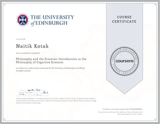 EDUCA
T
ION FOR EVE
R
YONE
CO
U
R
S
E
C E R T I F
I
C
A
TE
COURSE
CERTIFICATE
11/24/2018
Naitik Kotak
Philosophy and the Sciences: Introduction to the
Philosophy of Cognitive Sciences
an online non-credit course authorized by The University of Edinburgh and offered
through Coursera
has successfully completed
Professor Michela Massimi, Dr. Alasdair Richmond, Dr. Suilin Lavelle, Dr David Carmel, Dr Mark Sprevak, Professor
Duncan Pritchard, Professor Andy Clark, Professor John Peacock, Professor Barbara Webb, Dr Kenny Smith, Dr Peggy
Series, The University of Edinburgh
Verify at coursera.org/verify/7VP9JSAXKW53
Coursera has confirmed the identity of this individual and
their participation in the course.
 