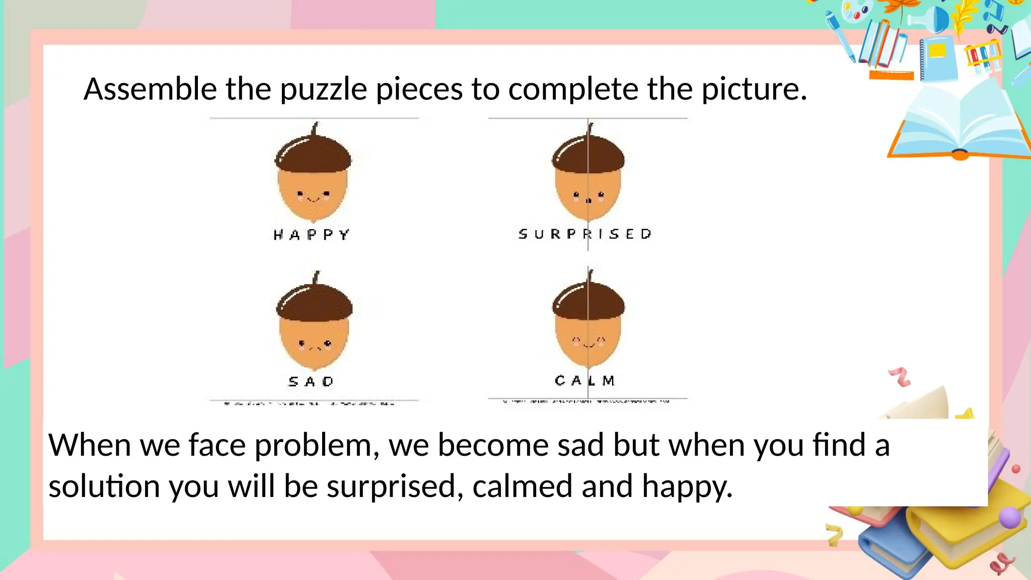 Assemble the puzzle pieces to complete the picture.
When we face problem, we become sad but when you find a
solution you will be surprised, calmed and happy.
 