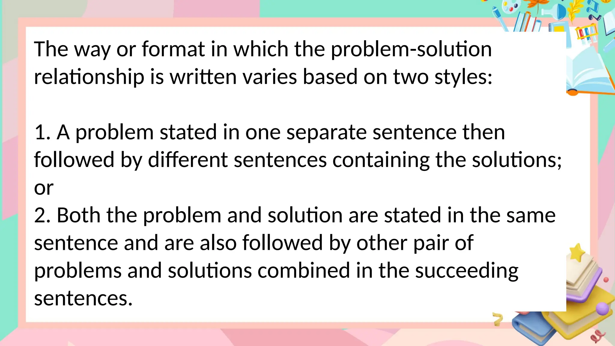 The way or format in which the problem-solution
relationship is written varies based on two styles:
1. A problem stated in one separate sentence then
followed by different sentences containing the solutions;
or
2. Both the problem and solution are stated in the same
sentence and are also followed by other pair of
problems and solutions combined in the succeeding
sentences.
 