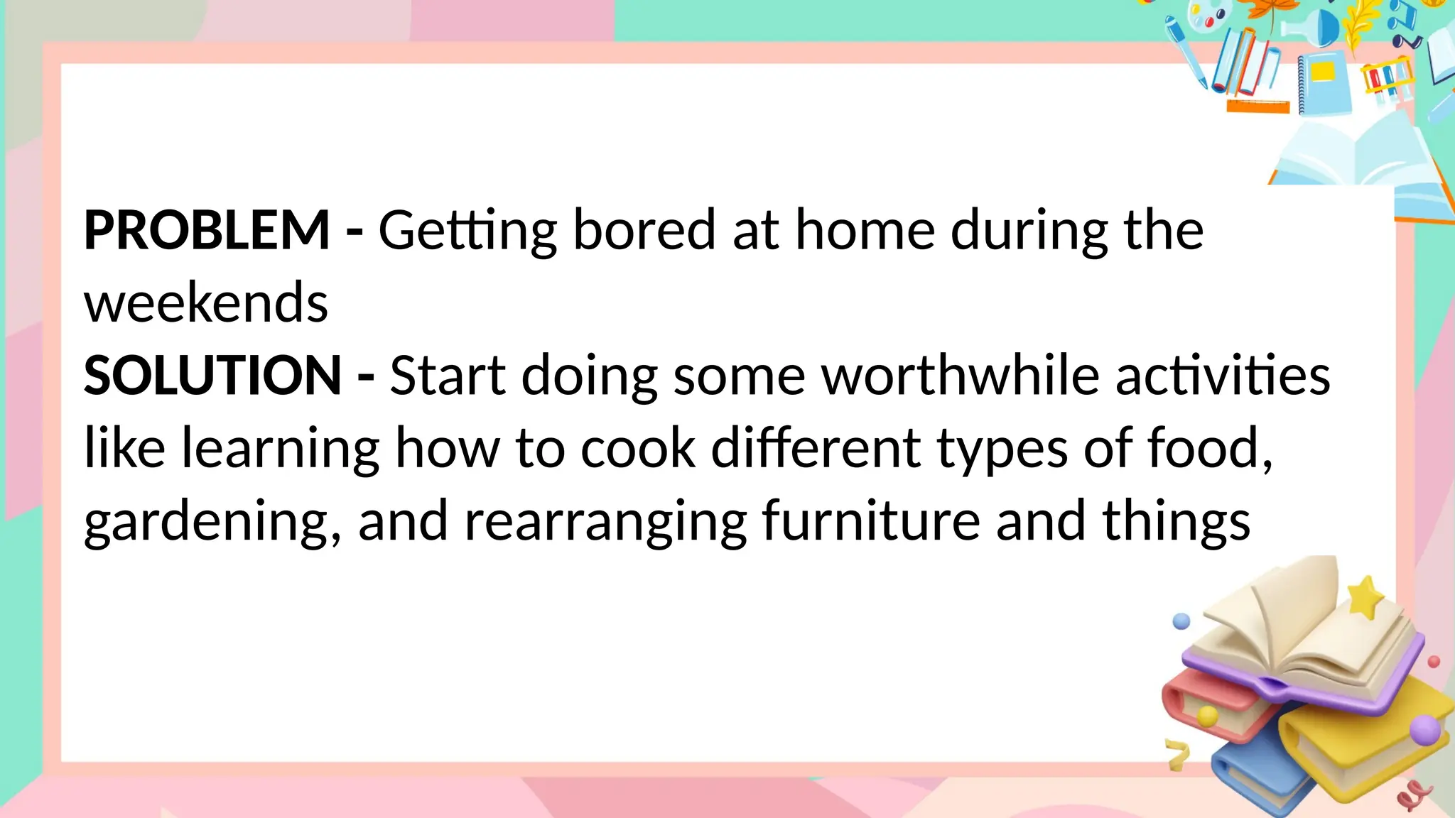 PROBLEM - Getting bored at home during the
weekends
SOLUTION - Start doing some worthwhile activities
like learning how to cook different types of food,
gardening, and rearranging furniture and things
 