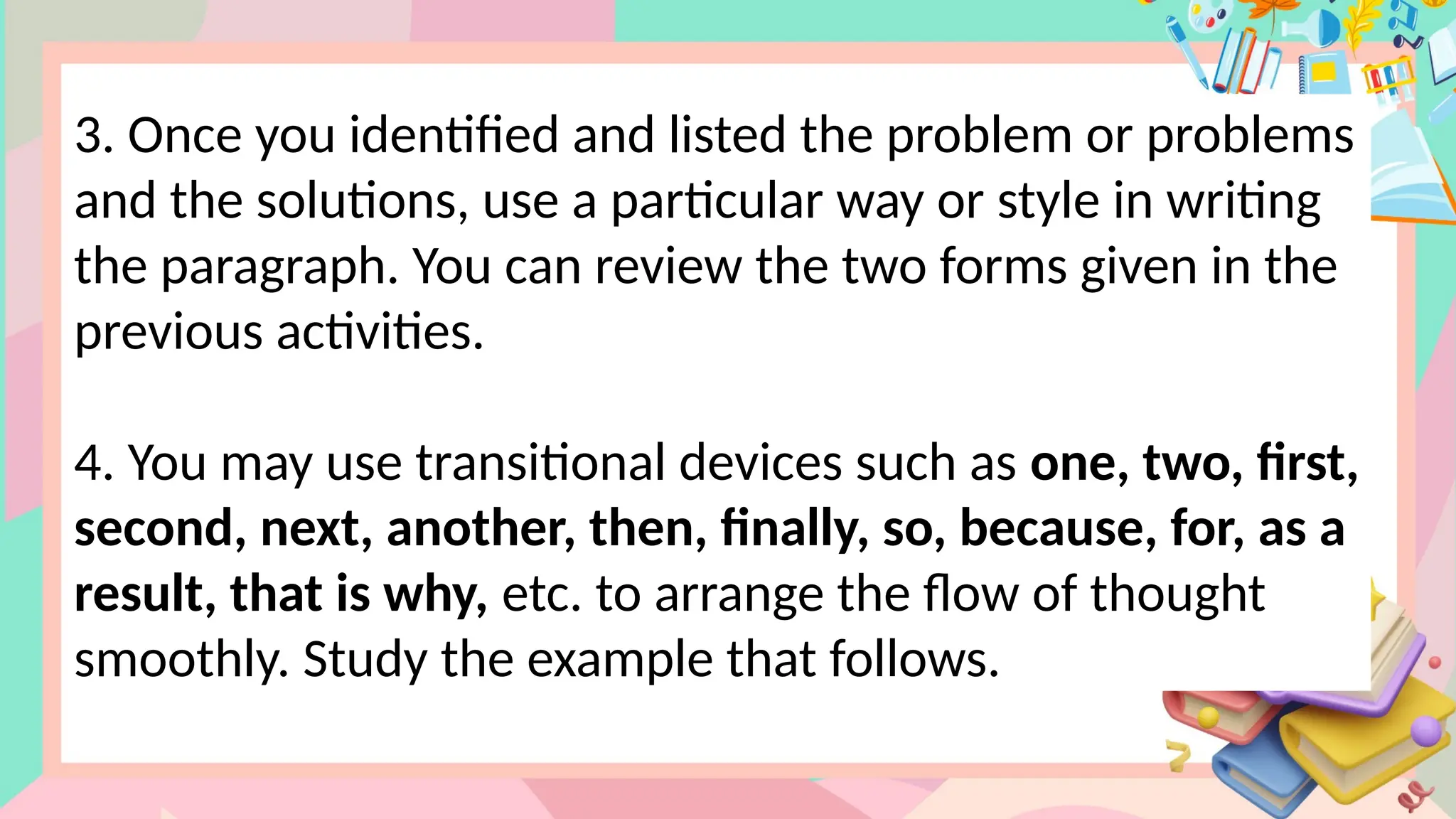 3. Once you identified and listed the problem or problems
and the solutions, use a particular way or style in writing
the paragraph. You can review the two forms given in the
previous activities.
4. You may use transitional devices such as one, two, first,
second, next, another, then, finally, so, because, for, as a
result, that is why, etc. to arrange the flow of thought
smoothly. Study the example that follows.
 
