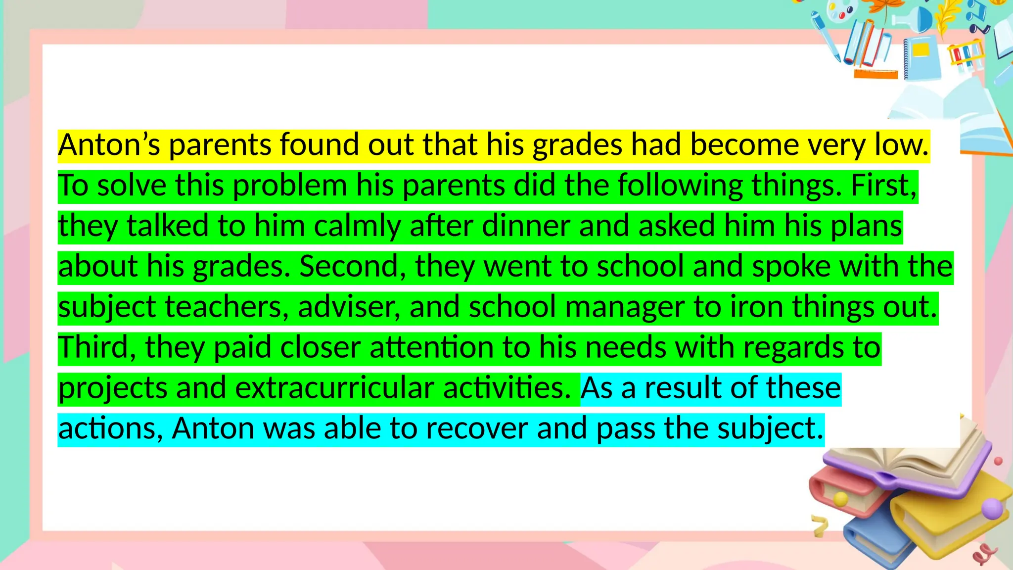 Anton’s parents found out that his grades had become very low.
To solve this problem his parents did the following things. First,
they talked to him calmly after dinner and asked him his plans
about his grades. Second, they went to school and spoke with the
subject teachers, adviser, and school manager to iron things out.
Third, they paid closer attention to his needs with regards to
projects and extracurricular activities. As a result of these
actions, Anton was able to recover and pass the subject.
 
