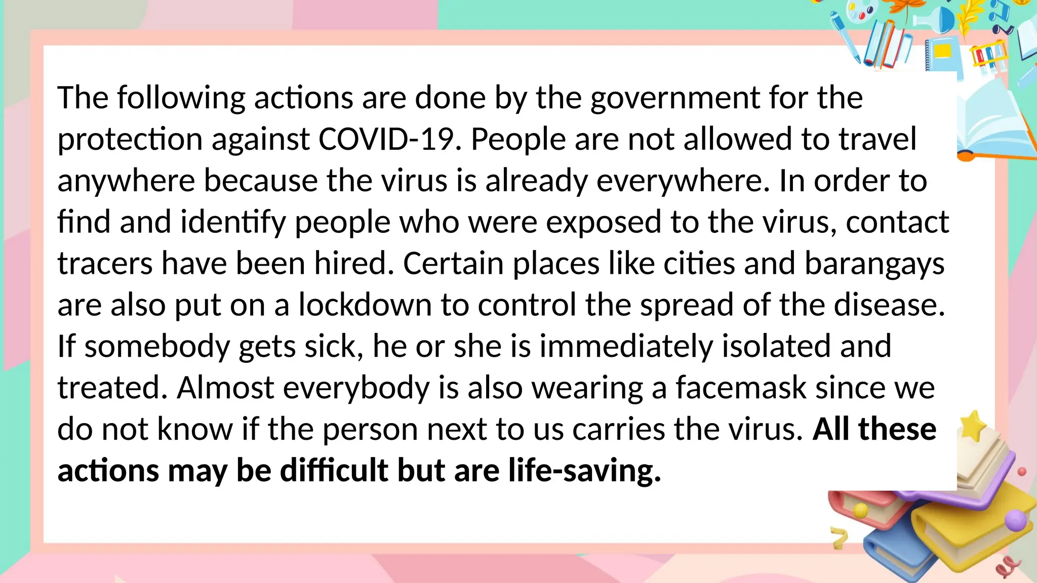 The following actions are done by the government for the
protection against COVID-19. People are not allowed to travel
anywhere because the virus is already everywhere. In order to
find and identify people who were exposed to the virus, contact
tracers have been hired. Certain places like cities and barangays
are also put on a lockdown to control the spread of the disease.
If somebody gets sick, he or she is immediately isolated and
treated. Almost everybody is also wearing a facemask since we
do not know if the person next to us carries the virus. All these
actions may be difficult but are life-saving.
 
