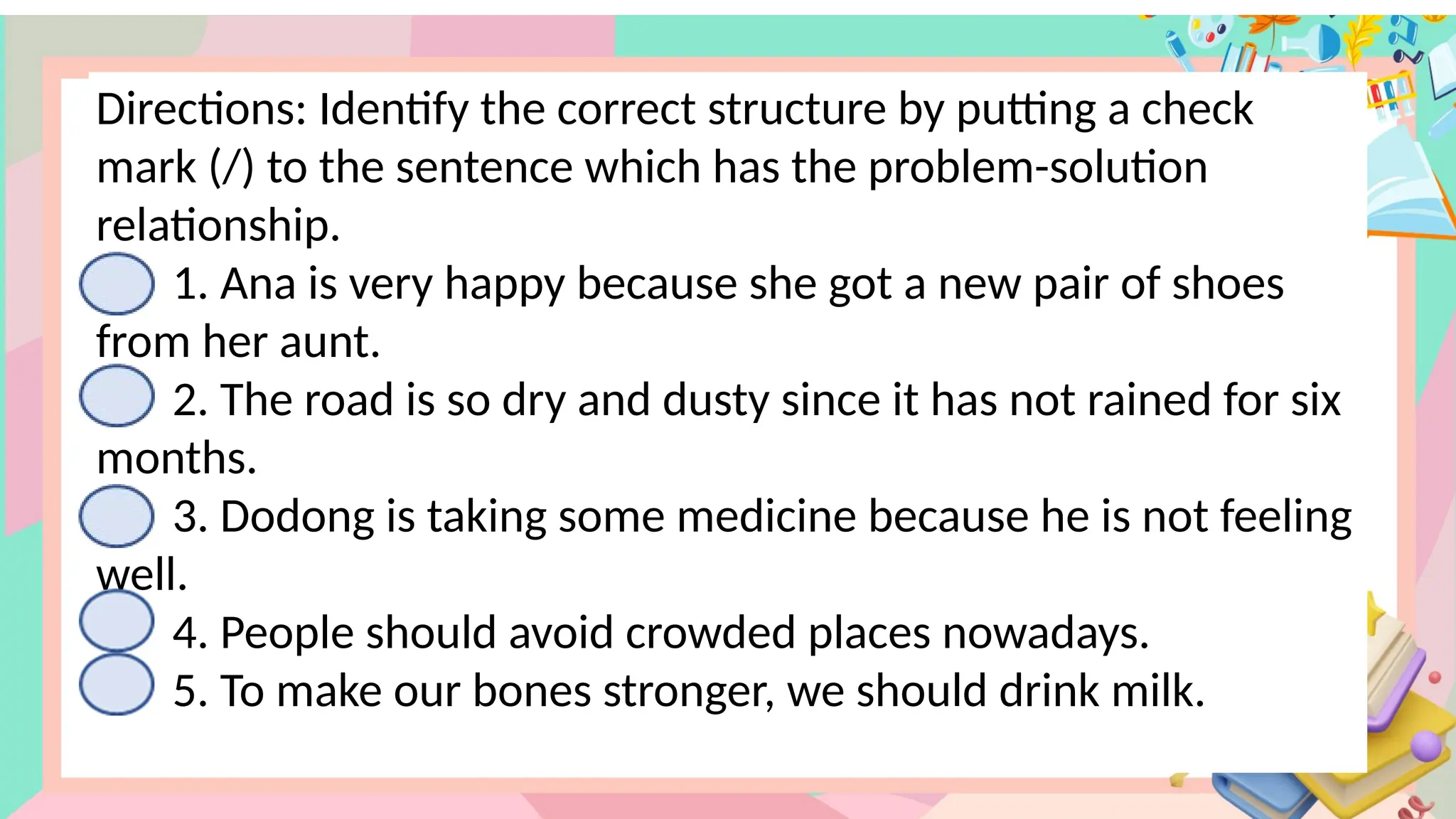 Directions: Identify the correct structure by putting a check
mark (/) to the sentence which has the problem-solution
relationship.
1. Ana is very happy because she got a new pair of shoes
from her aunt.
2. The road is so dry and dusty since it has not rained for six
months.
3. Dodong is taking some medicine because he is not feeling
well.
4. People should avoid crowded places nowadays.
5. To make our bones stronger, we should drink milk.
 