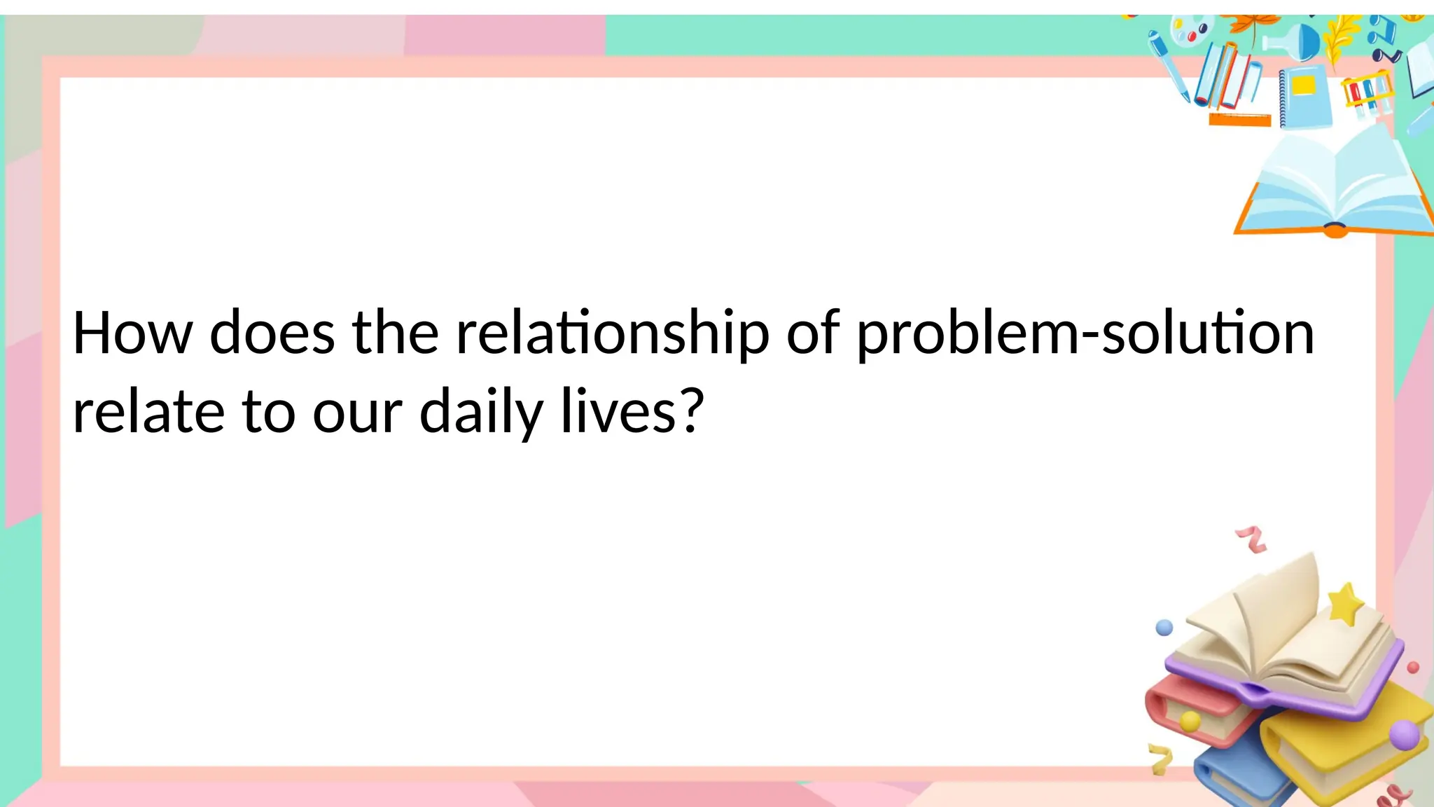 How does the relationship of problem-solution
relate to our daily lives?
 