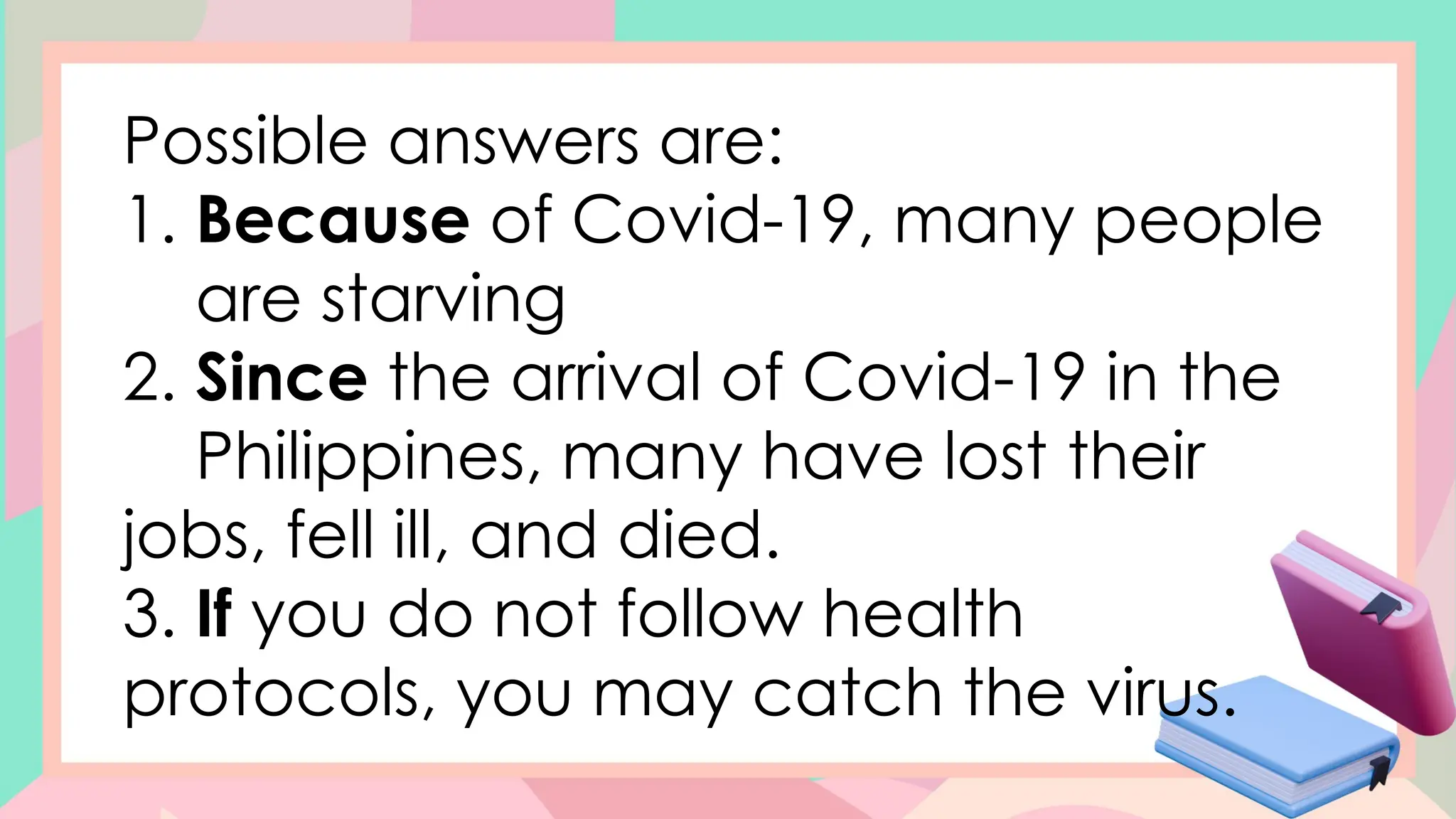Possible answers are:
1. Because of Covid-19, many people
are starving
2. Since the arrival of Covid-19 in the
Philippines, many have lost their
jobs, fell ill, and died.
3. If you do not follow health
protocols, you may catch the virus.
 