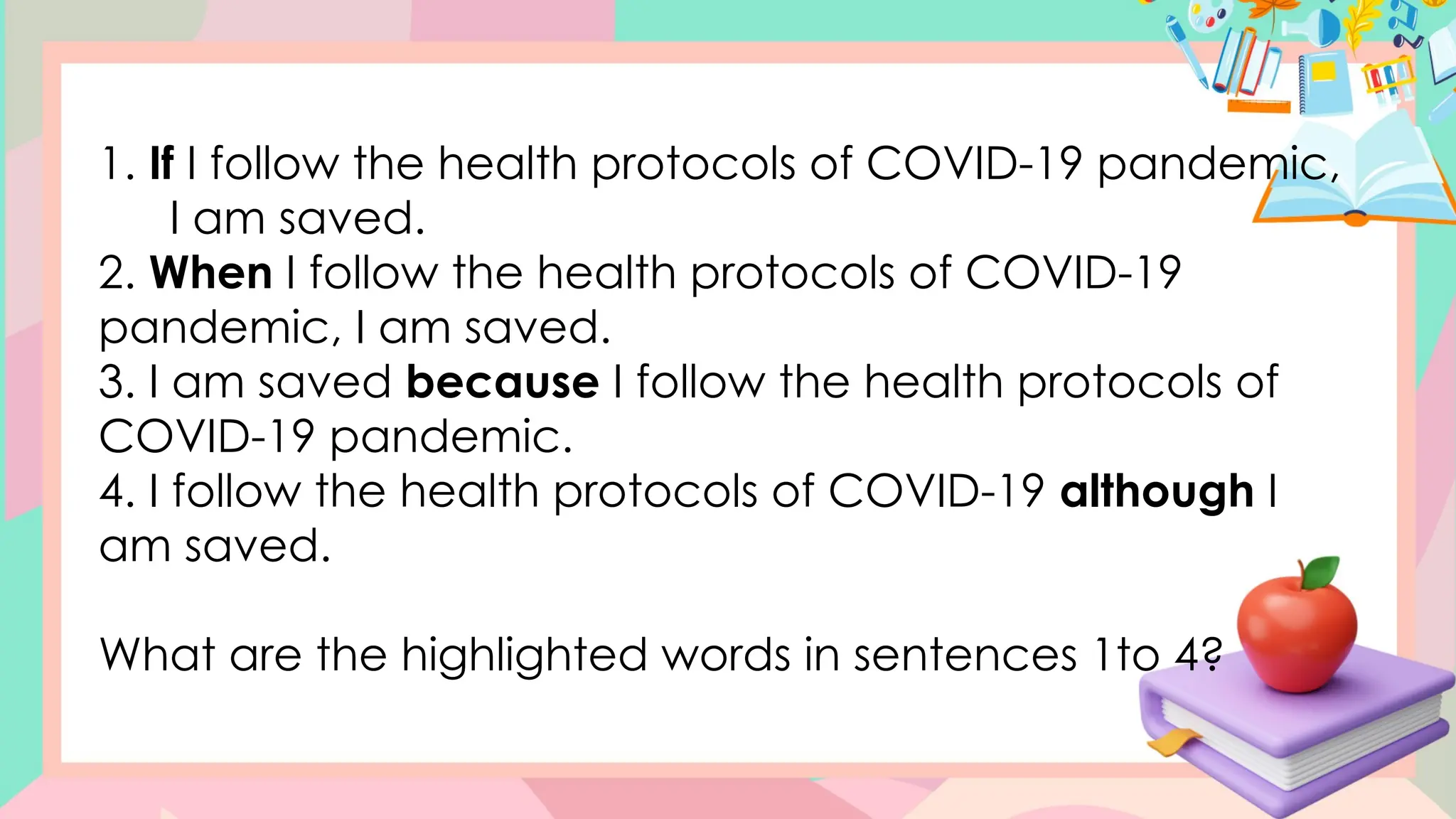 1. If I follow the health protocols of COVID-19 pandemic,
I am saved.
2. When I follow the health protocols of COVID-19
pandemic, I am saved.
3. I am saved because I follow the health protocols of
COVID-19 pandemic.
4. I follow the health protocols of COVID-19 although I
am saved.
What are the highlighted words in sentences 1to 4?
 