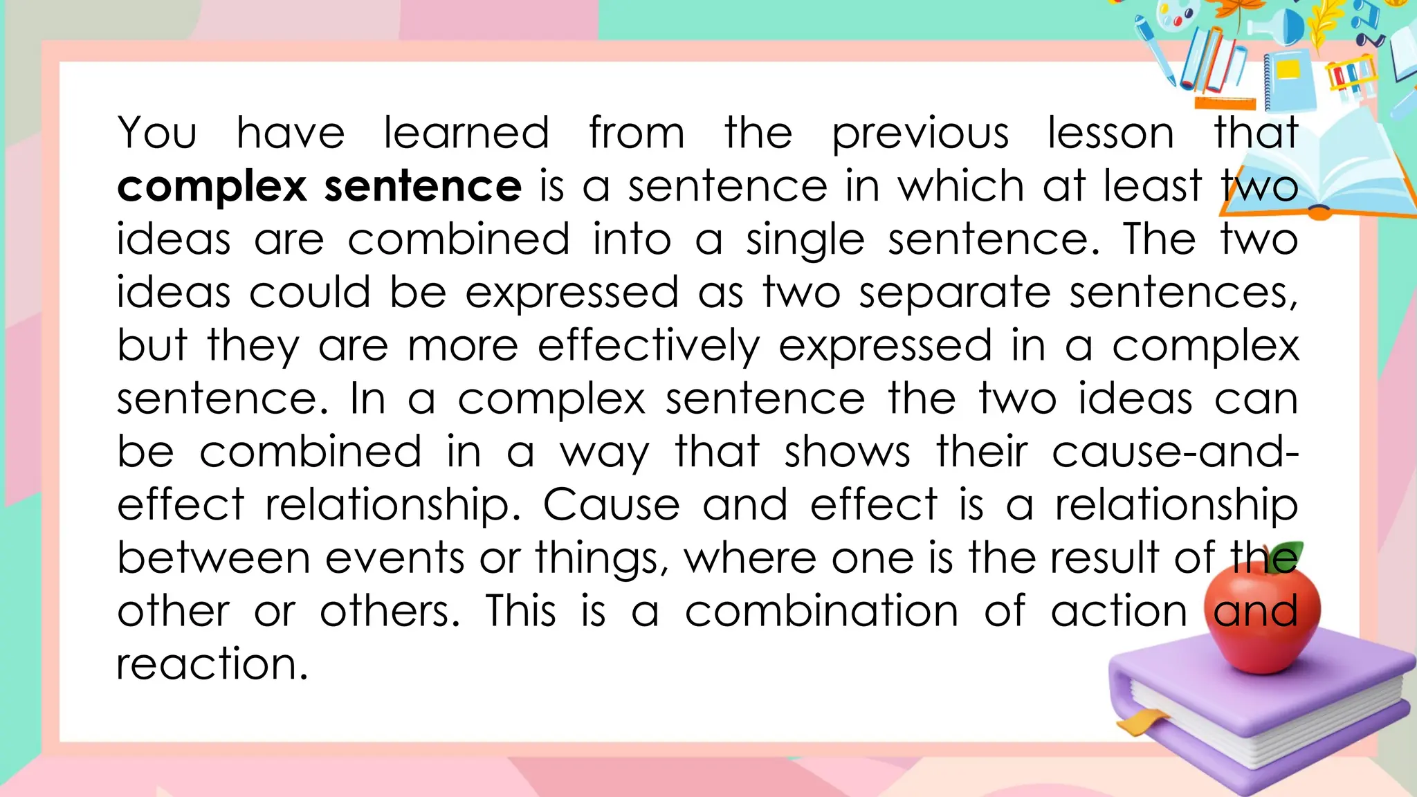 Greetings
You have learned from the previous lesson that
complex sentence is a sentence in which at least two
ideas are combined into a single sentence. The two
ideas could be expressed as two separate sentences,
but they are more effectively expressed in a complex
sentence. In a complex sentence the two ideas can
be combined in a way that shows their cause-and-
effect relationship. Cause and effect is a relationship
between events or things, where one is the result of the
other or others. This is a combination of action and
reaction.
 