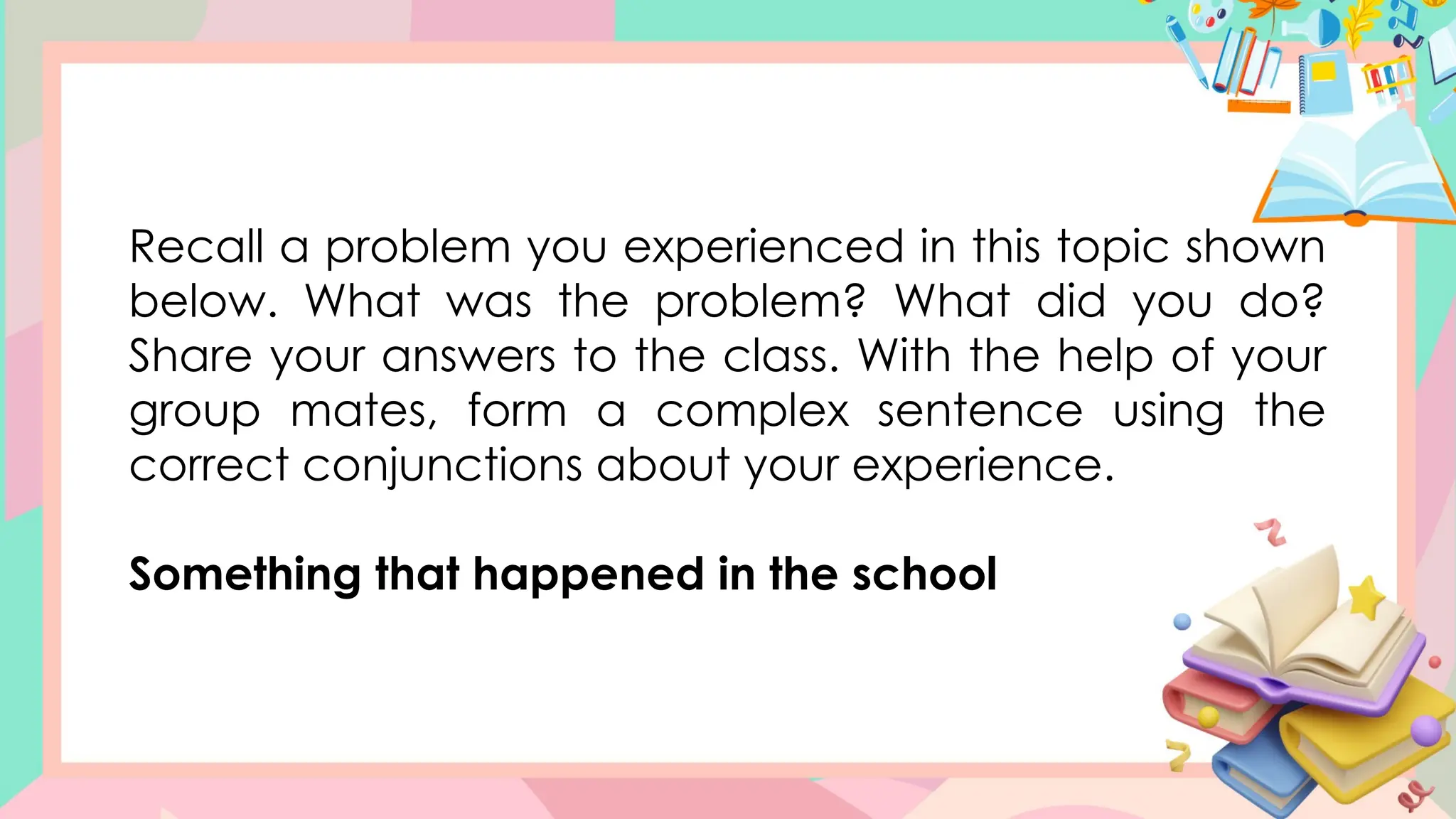 Recall a problem you experienced in this topic shown
below. What was the problem? What did you do?
Share your answers to the class. With the help of your
group mates, form a complex sentence using the
correct conjunctions about your experience.
Something that happened in the school
 