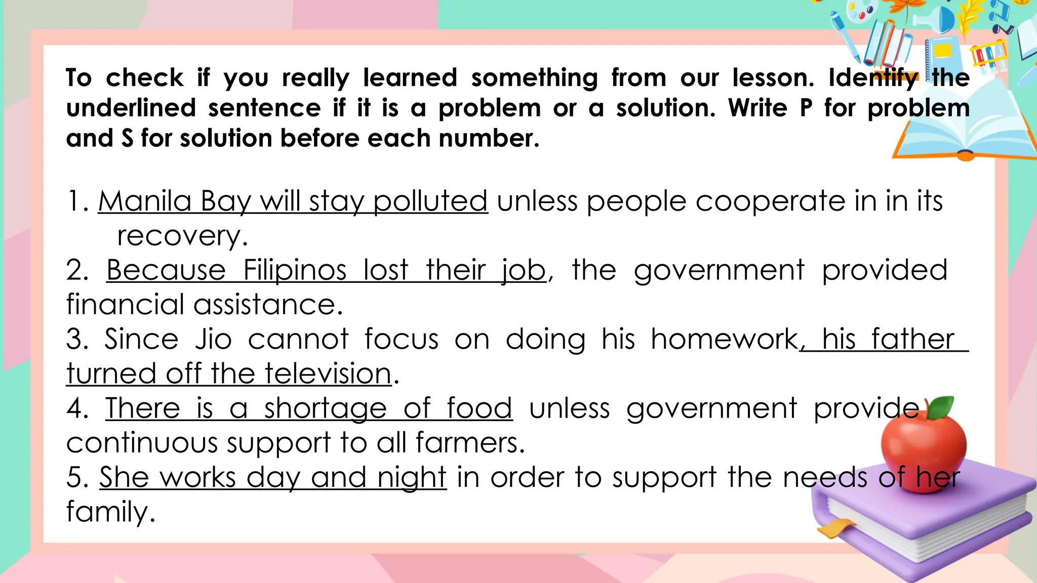 To check if you really learned something from our lesson. Identify the
underlined sentence if it is a problem or a solution. Write P for problem
and S for solution before each number.
1. Manila Bay will stay polluted unless people cooperate in in its
recovery.
2. Because Filipinos lost their job, the government provided
financial assistance.
3. Since Jio cannot focus on doing his homework, his father
turned off the television.
4. There is a shortage of food unless government provide
continuous support to all farmers.
5. She works day and night in order to support the needs of her
family.
 