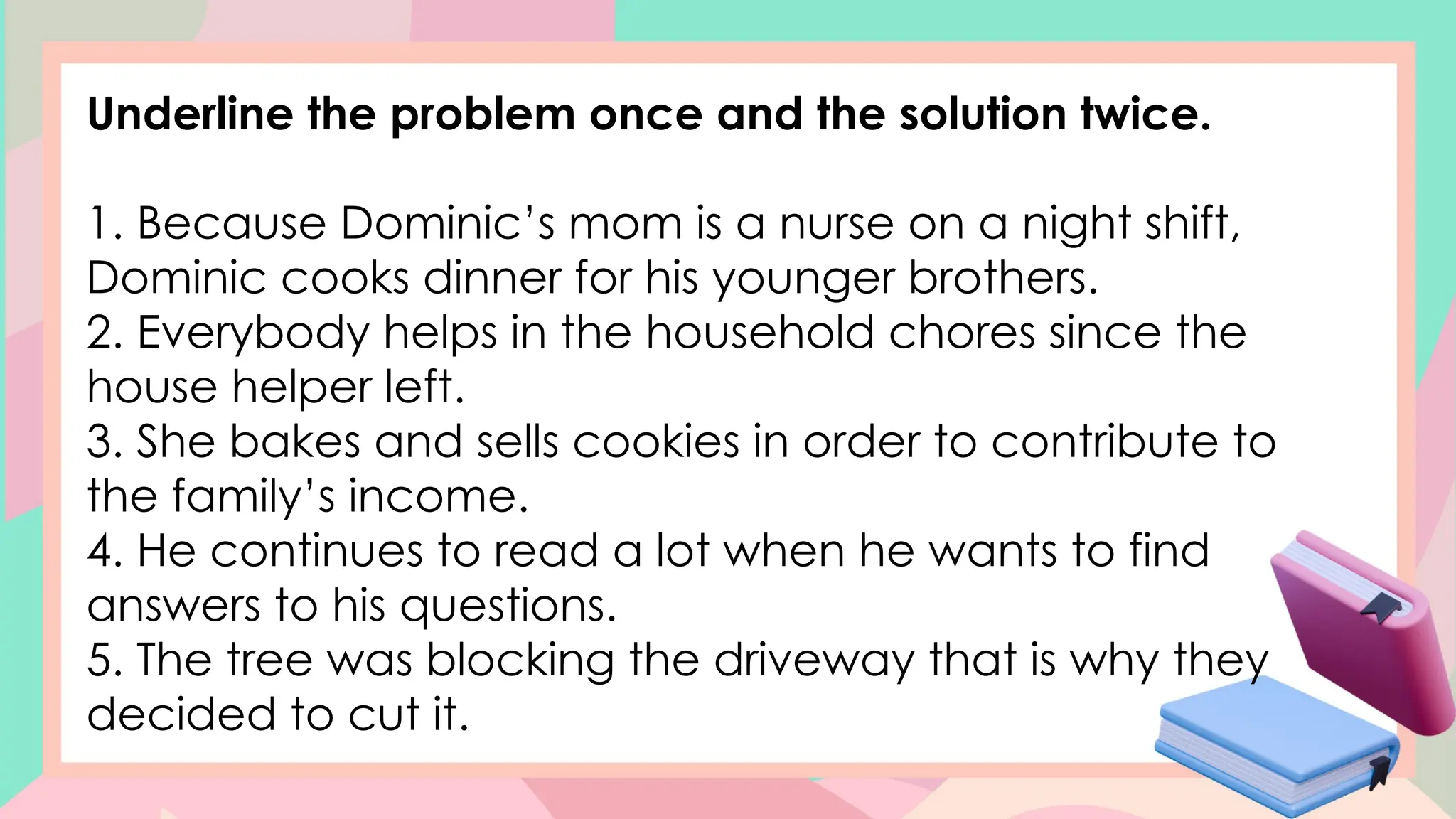 Underline the problem once and the solution twice.
1. Because Dominic’s mom is a nurse on a night shift,
Dominic cooks dinner for his younger brothers.
2. Everybody helps in the household chores since the
house helper left.
3. She bakes and sells cookies in order to contribute to
the family’s income.
4. He continues to read a lot when he wants to find
answers to his questions.
5. The tree was blocking the driveway that is why they
decided to cut it.
 