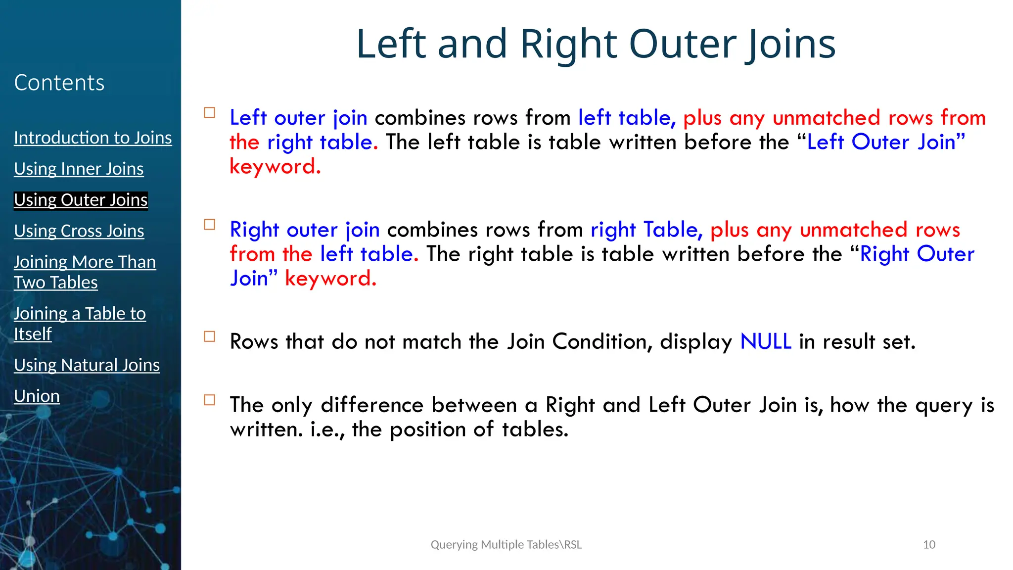 Querying Multiple TablesRSL 10
Contents
Introduction to Joins
Using Inner Joins
Using Outer Joins
Using Cross Joins
Joining More Than
Two Tables
Joining a Table to
Itself
Using Natural Joins
Union
Left and Right Outer Joins
 Left outer join combines rows from left table, plus any unmatched rows from
the right table. The left table is table written before the “Left Outer Join”
keyword.
 Right outer join combines rows from right Table, plus any unmatched rows
from the left table. The right table is table written before the “Right Outer
Join” keyword.
 Rows that do not match the Join Condition, display NULL in result set.
 The only difference between a Right and Left Outer Join is, how the query is
written. i.e., the position of tables.
 