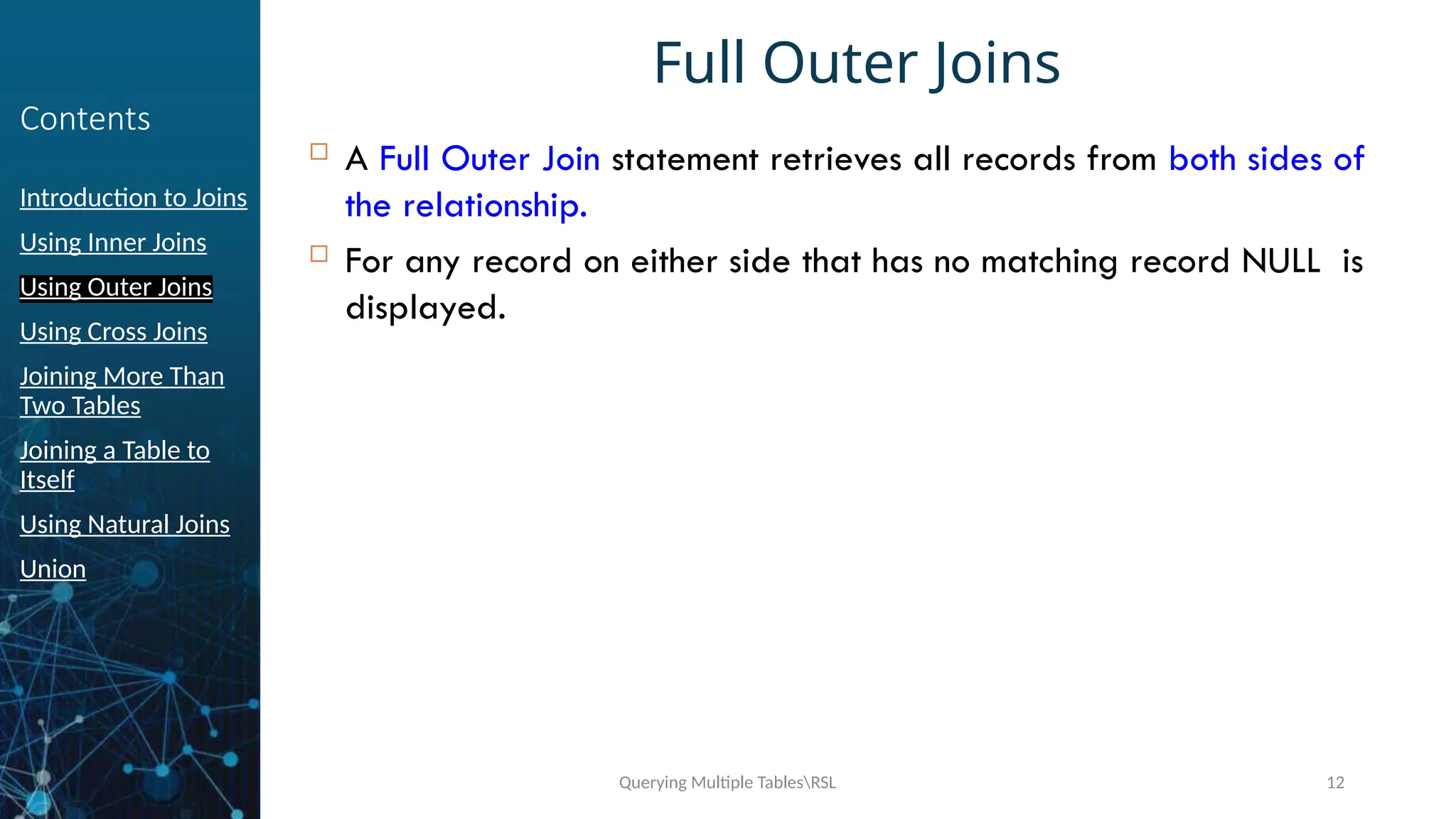 Querying Multiple TablesRSL 12
Contents
Introduction to Joins
Using Inner Joins
Using Outer Joins
Using Cross Joins
Joining More Than
Two Tables
Joining a Table to
Itself
Using Natural Joins
Union
Full Outer Joins
 A Full Outer Join statement retrieves all records from both sides of
the relationship.
 For any record on either side that has no matching record NULL is
displayed.
 