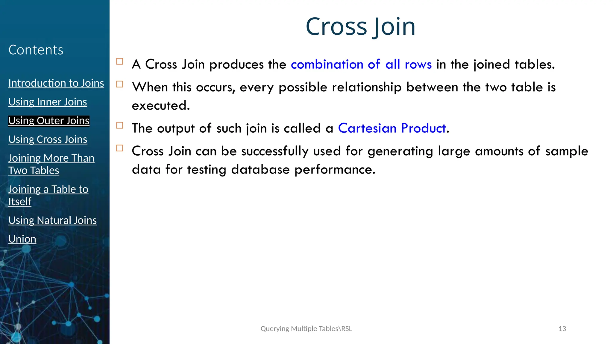 Querying Multiple TablesRSL 13
Contents
Introduction to Joins
Using Inner Joins
Using Outer Joins
Using Cross Joins
Joining More Than
Two Tables
Joining a Table to
Itself
Using Natural Joins
Union
Cross Join
 A Cross Join produces the combination of all rows in the joined tables.
 When this occurs, every possible relationship between the two table is
executed.
 The output of such join is called a Cartesian Product.
 Cross Join can be successfully used for generating large amounts of sample
data for testing database performance.
 
