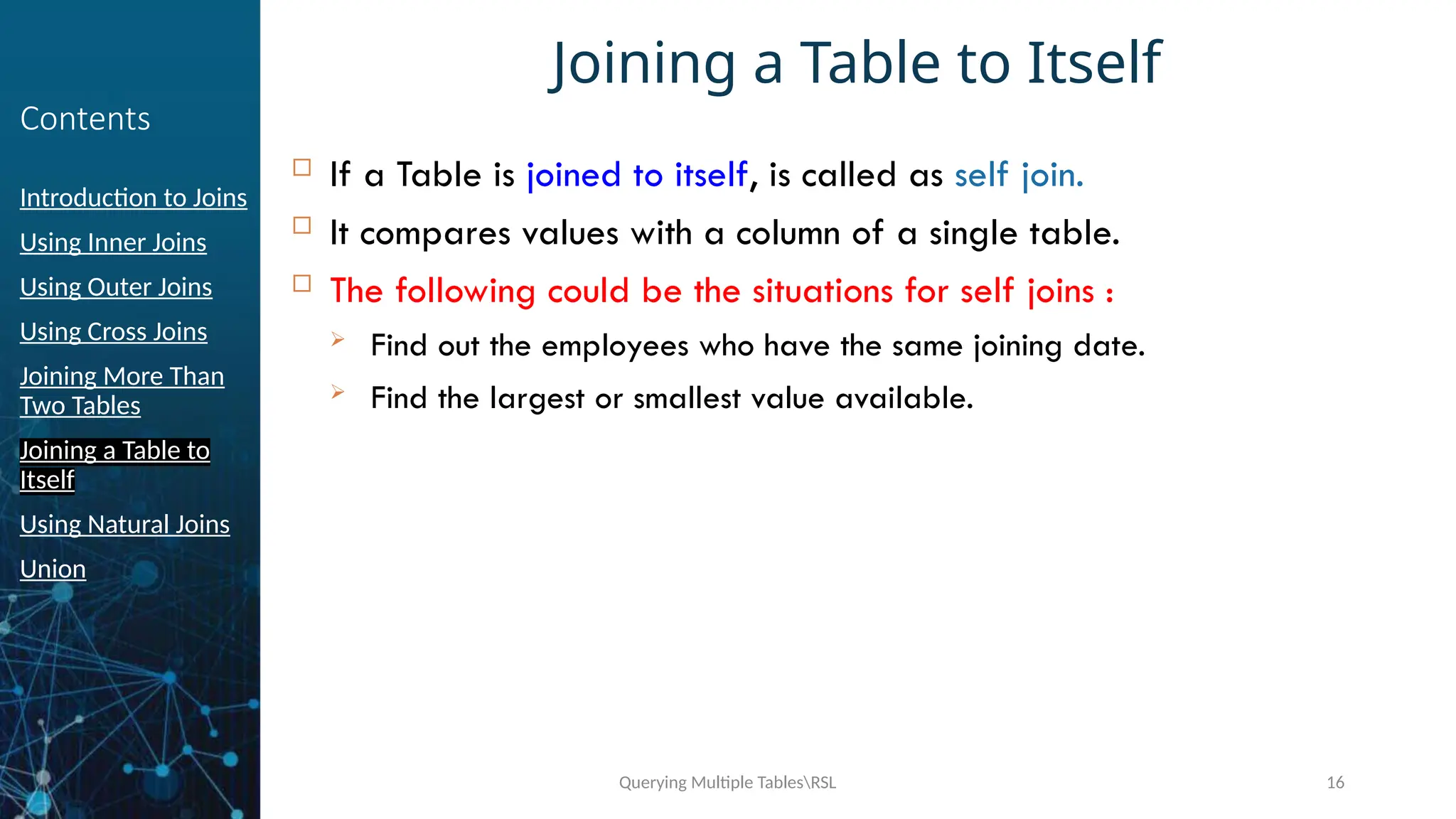 Querying Multiple TablesRSL 16
Contents
Introduction to Joins
Using Inner Joins
Using Outer Joins
Using Cross Joins
Joining More Than
Two Tables
Joining a Table to
Itself
Using Natural Joins
Union
Joining a Table to Itself
 If a Table is joined to itself, is called as self join.
 It compares values with a column of a single table.
 The following could be the situations for self joins :
 Find out the employees who have the same joining date.
 Find the largest or smallest value available.
 