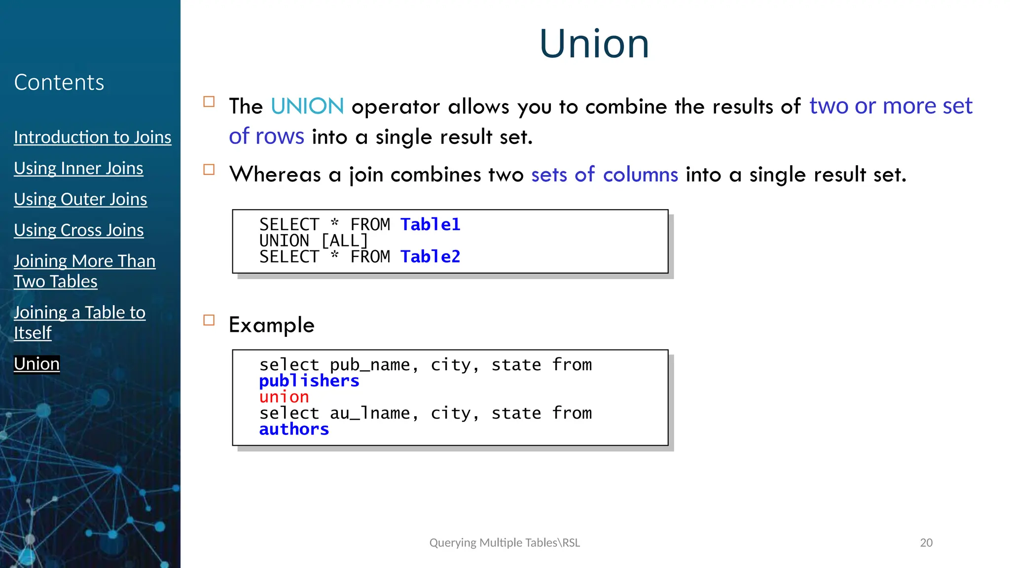Querying Multiple TablesRSL 20
Contents
Introduction to Joins
Using Inner Joins
Using Outer Joins
Using Cross Joins
Joining More Than
Two Tables
Joining a Table to
Itself
Union
Union
 The UNION operator allows you to combine the results of two or more set
of rows into a single result set.
 Whereas a join combines two sets of columns into a single result set.
 Example
SELECT * FROM Table1
UNION [ALL]
SELECT * FROM Table2
Example :
select pub_name, city, state from
publishers
union
select au_lname, city, state from
authors
 