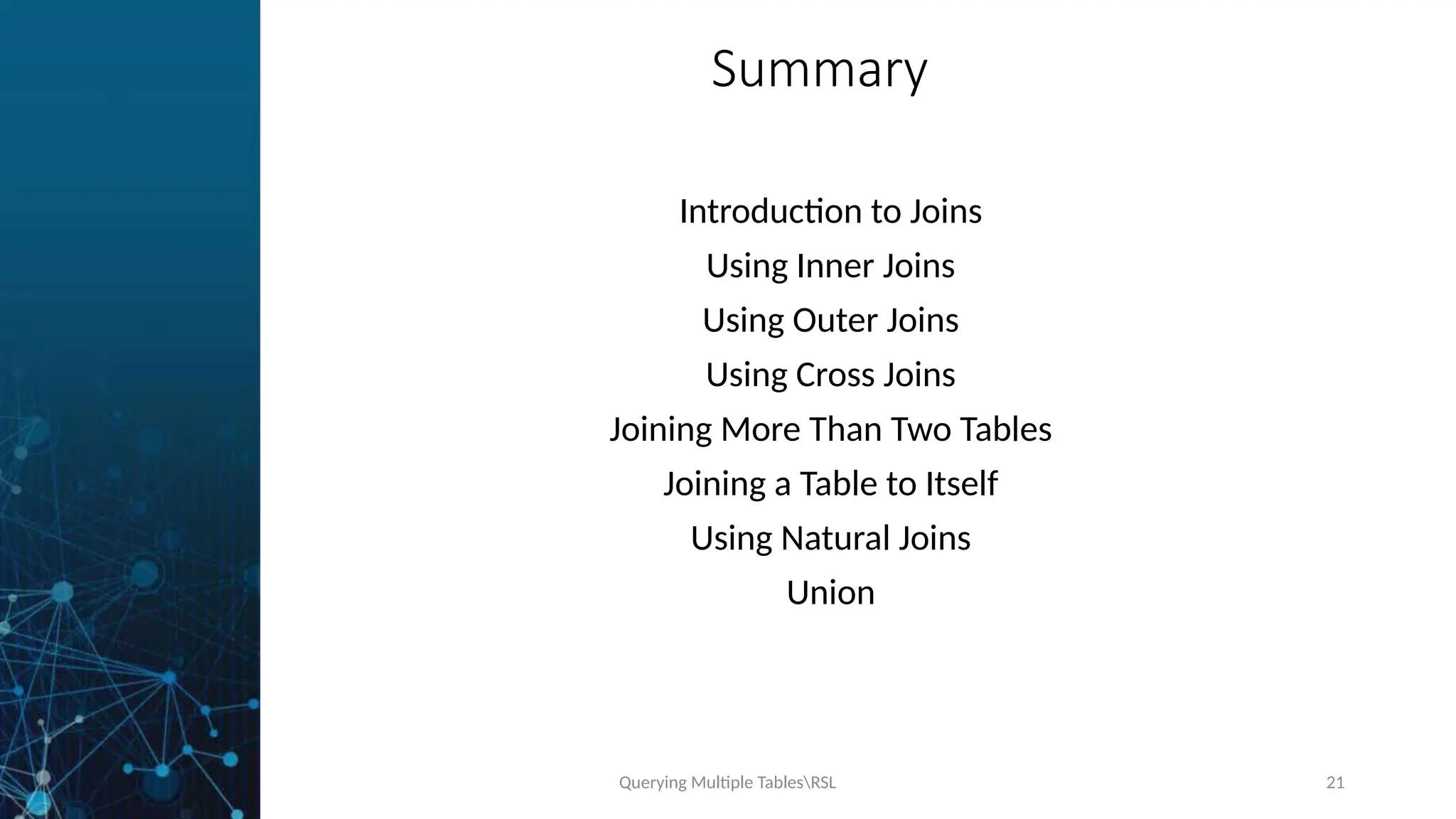 Querying Multiple TablesRSL 21
Summary
Introduction to Joins
Using Inner Joins
Using Outer Joins
Using Cross Joins
Joining More Than Two Tables
Joining a Table to Itself
Using Natural Joins
Union
 