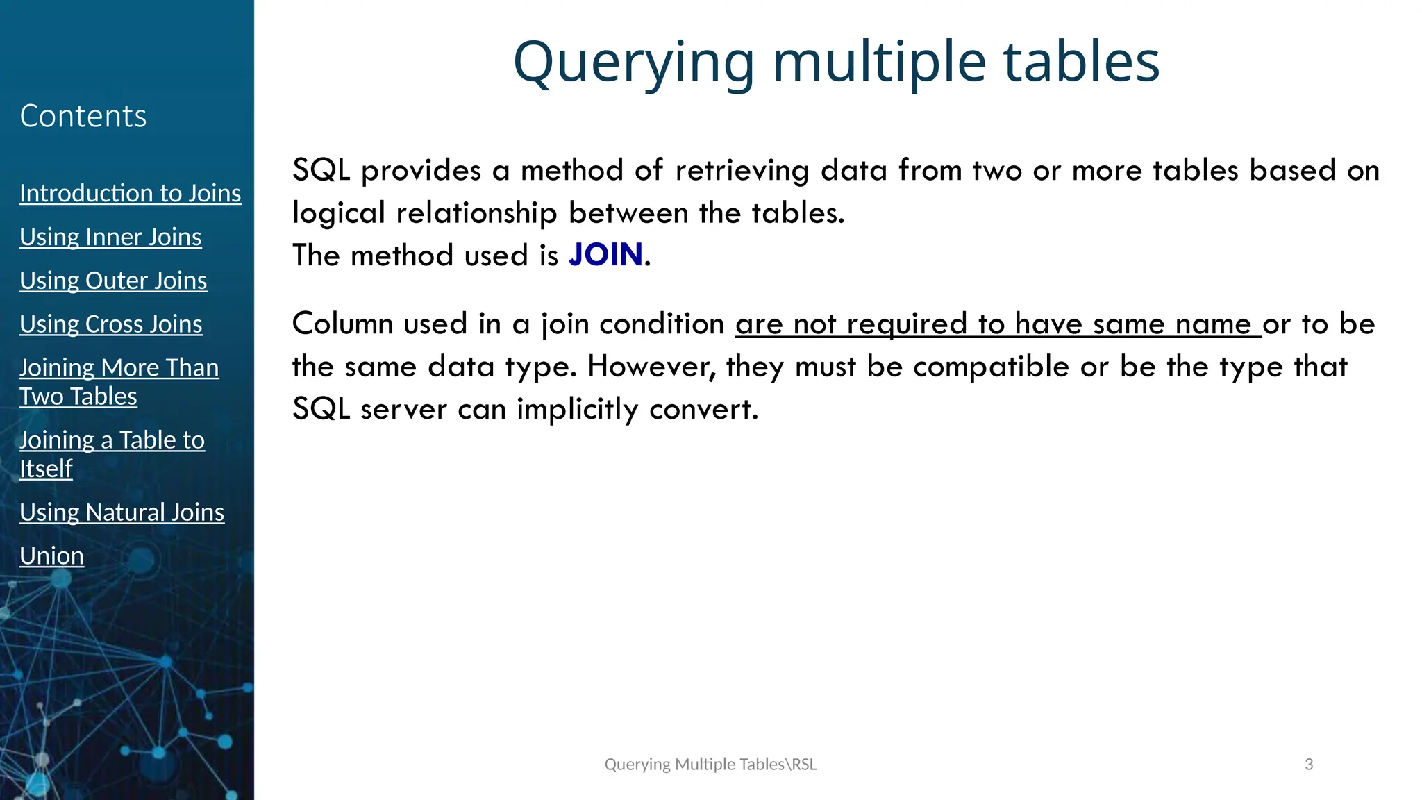 Querying Multiple TablesRSL 3
Contents
Introduction to Joins
Using Inner Joins
Using Outer Joins
Using Cross Joins
Joining More Than
Two Tables
Joining a Table to
Itself
Using Natural Joins
Union
Querying multiple tables
SQL provides a method of retrieving data from two or more tables based on
logical relationship between the tables.
The method used is JOIN.
Column used in a join condition are not required to have same name or to be
the same data type. However, they must be compatible or be the type that
SQL server can implicitly convert.
 
