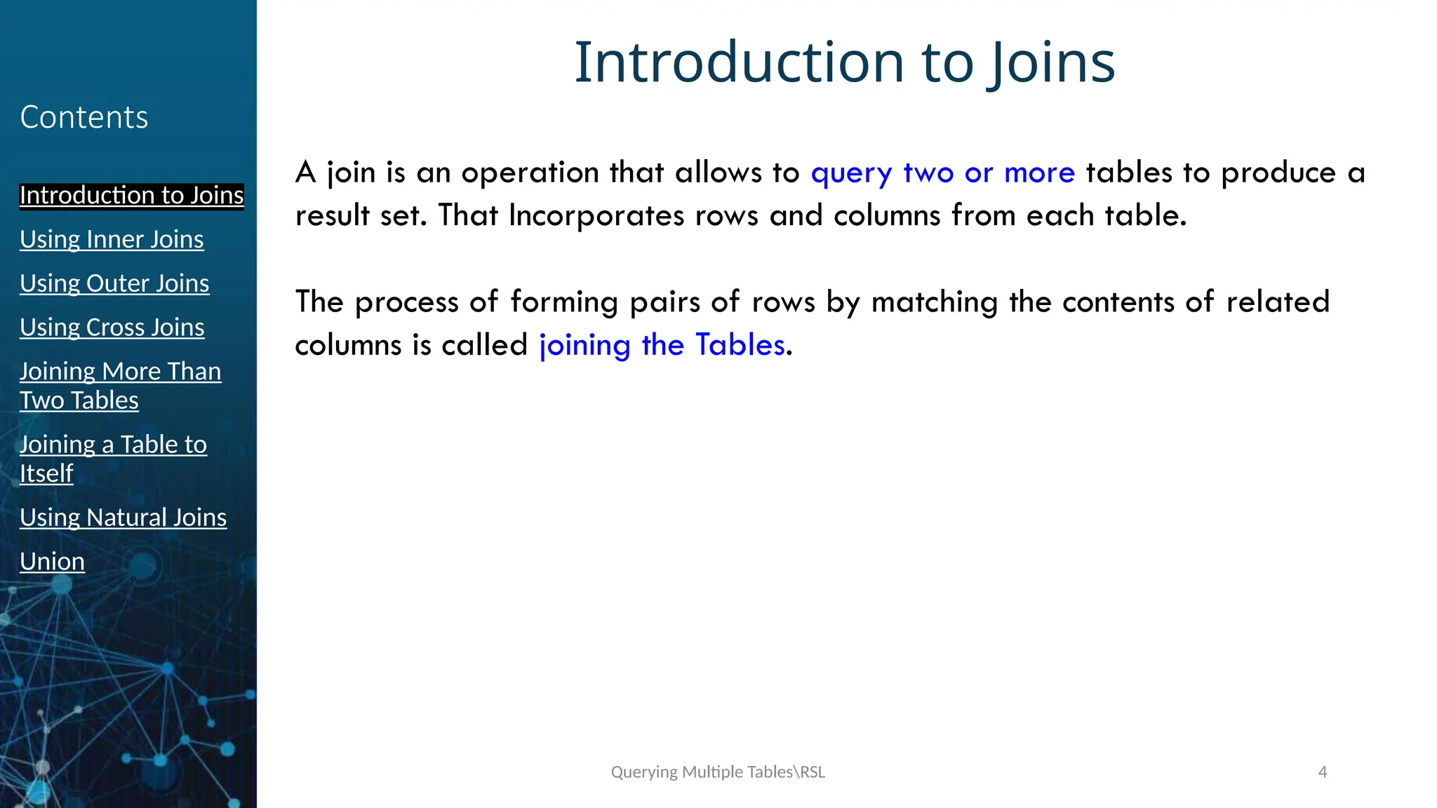 Querying Multiple TablesRSL 4
Contents
Introduction to Joins
Using Inner Joins
Using Outer Joins
Using Cross Joins
Joining More Than
Two Tables
Joining a Table to
Itself
Using Natural Joins
Union
Introduction to Joins
A join is an operation that allows to query two or more tables to produce a
result set. That Incorporates rows and columns from each table.
The process of forming pairs of rows by matching the contents of related
columns is called joining the Tables.
 
