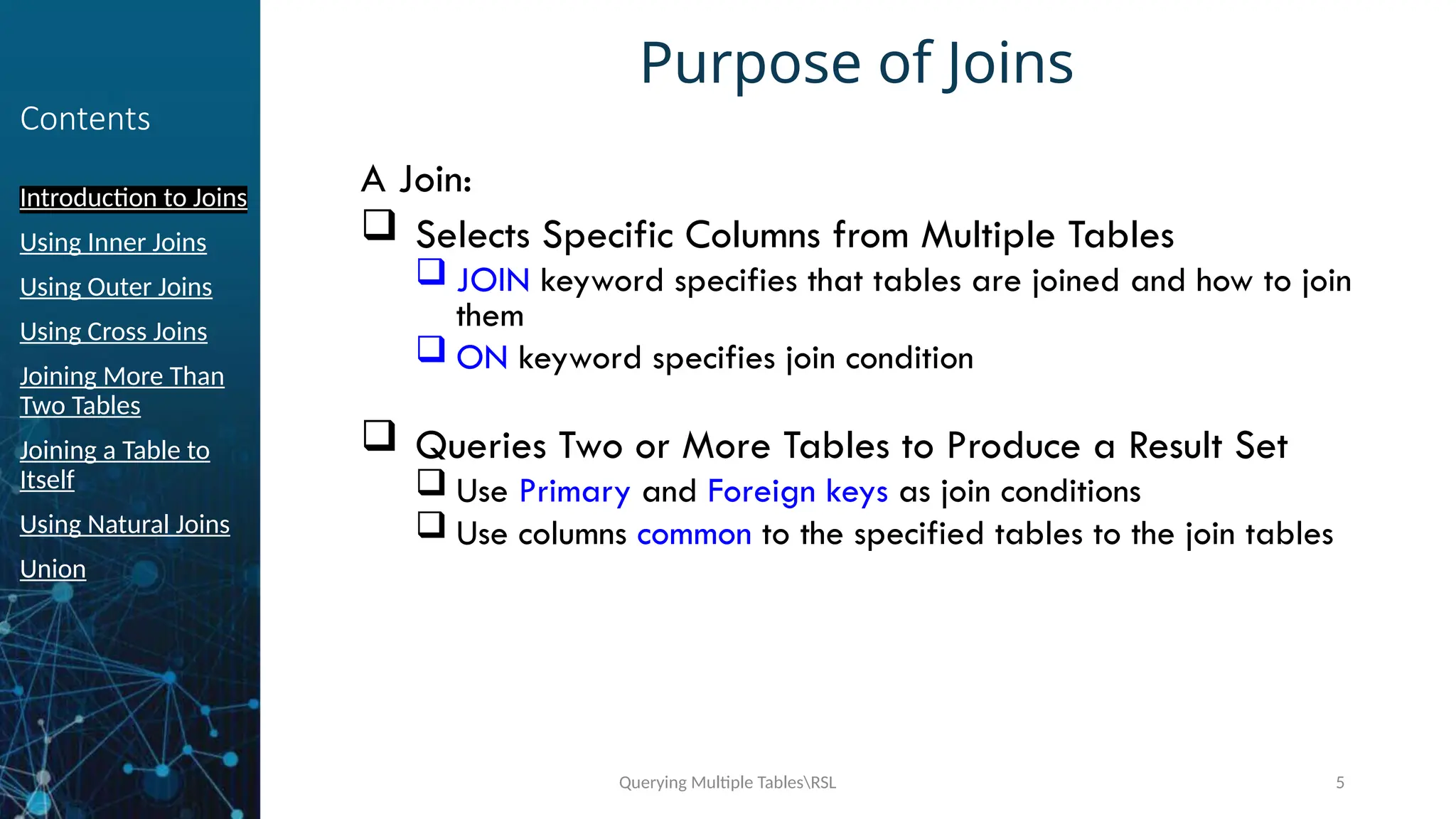 Querying Multiple TablesRSL 5
Contents
Introduction to Joins
Using Inner Joins
Using Outer Joins
Using Cross Joins
Joining More Than
Two Tables
Joining a Table to
Itself
Using Natural Joins
Union
Purpose of Joins
A Join:
 Selects Specific Columns from Multiple Tables
 JOIN keyword specifies that tables are joined and how to join
them
 ON keyword specifies join condition
 Queries Two or More Tables to Produce a Result Set
 Use Primary and Foreign keys as join conditions
 Use columns common to the specified tables to the join tables
 